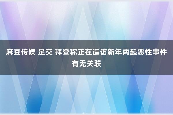 麻豆传媒 足交 拜登称正在造访新年两起恶性事件有无关联