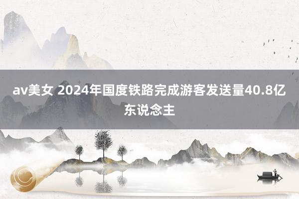 av美女 2024年国度铁路完成游客发送量40.8亿东说念主