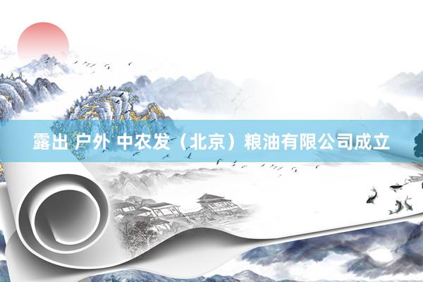 露出 户外 中农发（北京）粮油有限公司成立