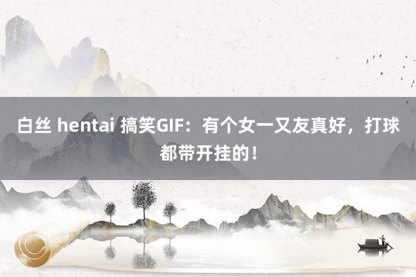 白丝 hentai 搞笑GIF：有个女一又友真好，打球都带开挂的！