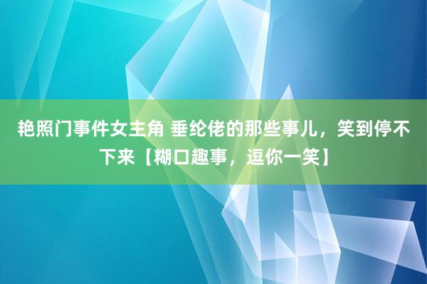 艳照门事件女主角 垂纶佬的那些事儿，笑到停不下来【糊口趣事，逗你一笑】