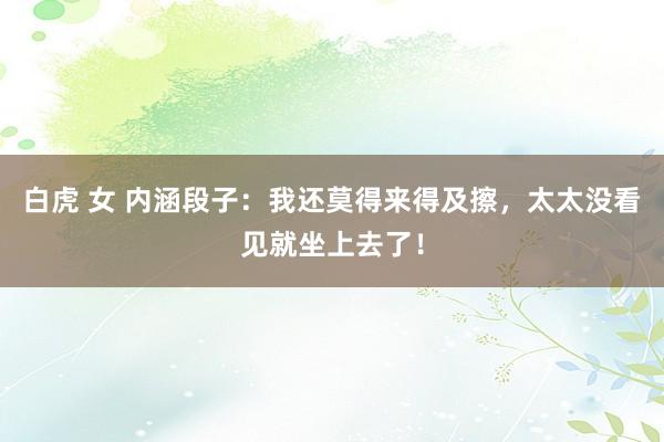 白虎 女 内涵段子：我还莫得来得及擦，太太没看见就坐上去了！