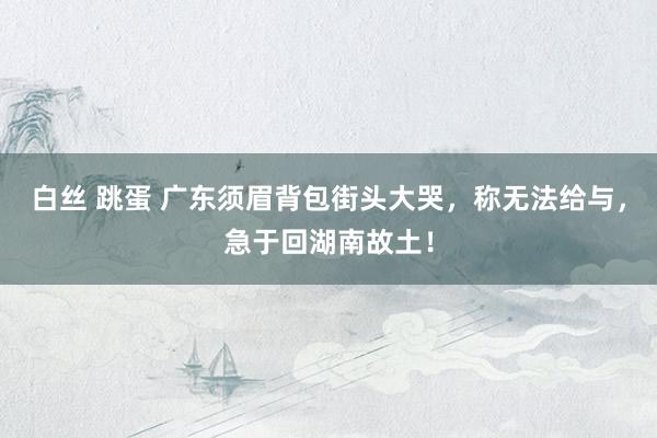 白丝 跳蛋 广东须眉背包街头大哭，称无法给与，急于回湖南故土！