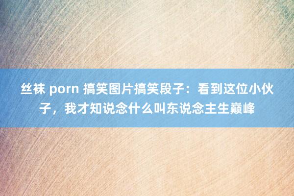 丝袜 porn 搞笑图片搞笑段子：看到这位小伙子，我才知说念什么叫东说念主生巅峰