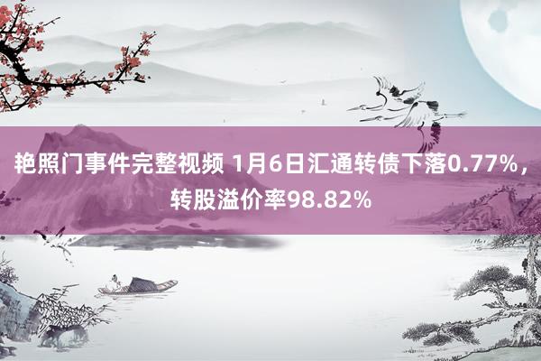 艳照门事件完整视频 1月6日汇通转债下落0.77%，转股溢价率98.82%