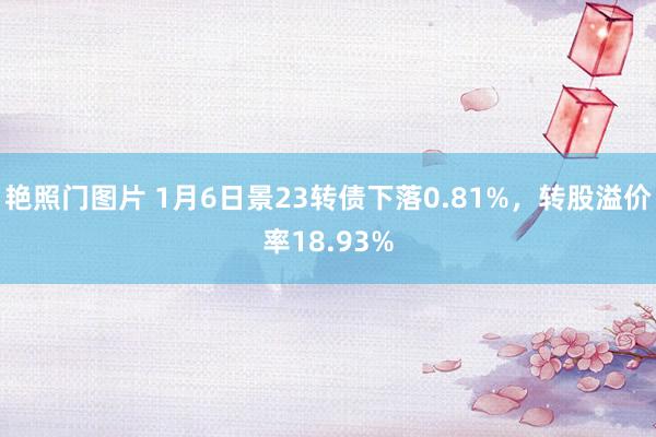 艳照门图片 1月6日景23转债下落0.81%，转股溢价率18.93%