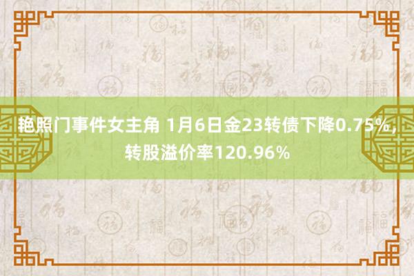 艳照门事件女主角 1月6日金23转债下降0.75%，转股溢价率120.96%