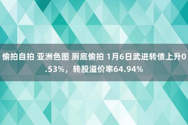 偷拍自拍 亚洲色图 厕底偷拍 1月6日武进转债上升0.53%，转股溢价率64.94%