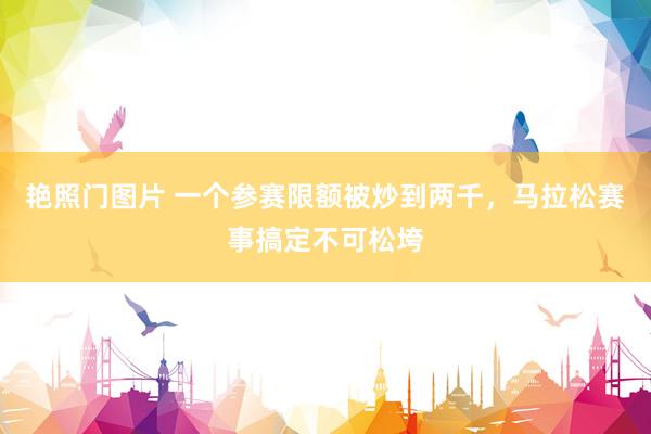 艳照门图片 一个参赛限额被炒到两千，马拉松赛事搞定不可松垮
