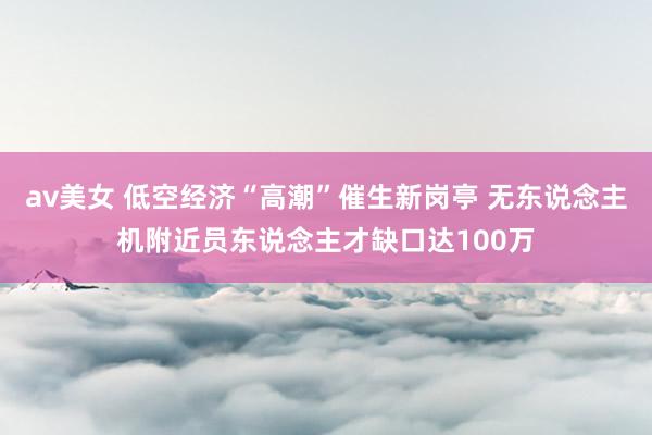 av美女 低空经济“高潮”催生新岗亭 无东说念主机附近员东说念主才缺口达100万