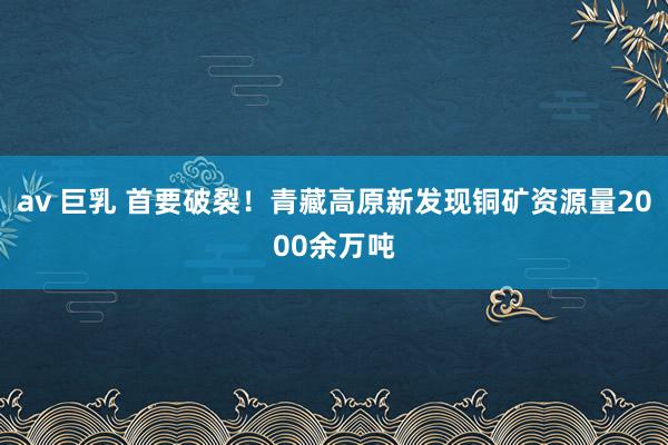 av 巨乳 首要破裂！青藏高原新发现铜矿资源量2000余万吨
