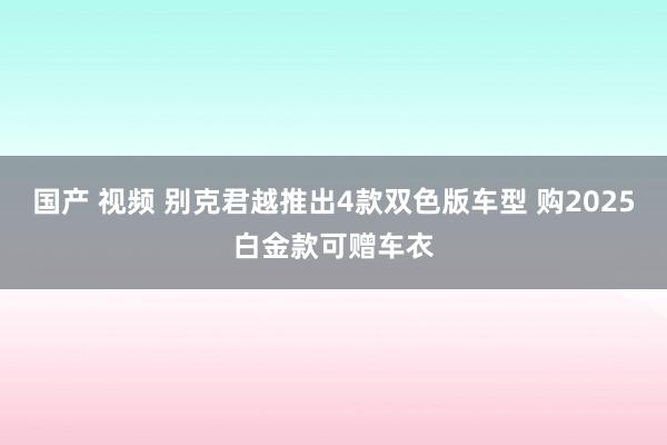 国产 视频 别克君越推出4款双色版车型 购2025白金款可赠车衣