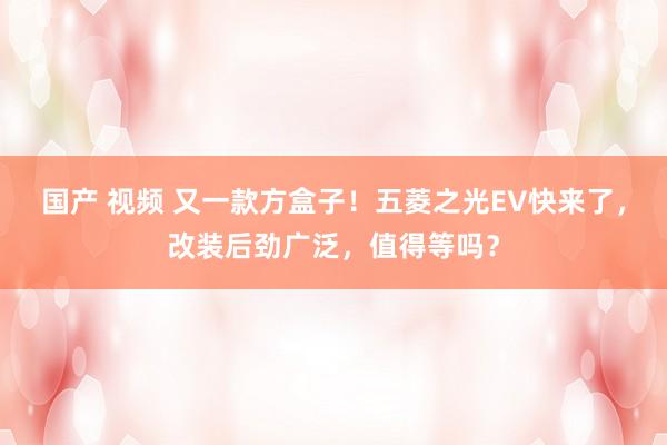 国产 视频 又一款方盒子！五菱之光EV快来了，改装后劲广泛，值得等吗？