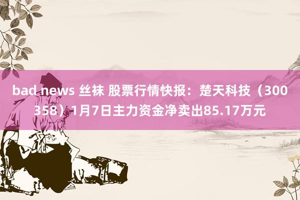 bad news 丝袜 股票行情快报：楚天科技（300358）1月7日主力资金净卖出85.17万元