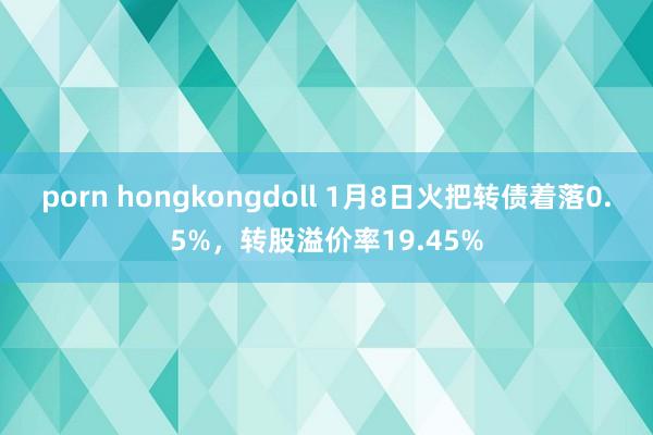 porn hongkongdoll 1月8日火把转债着落0.5%，转股溢价率19.45%