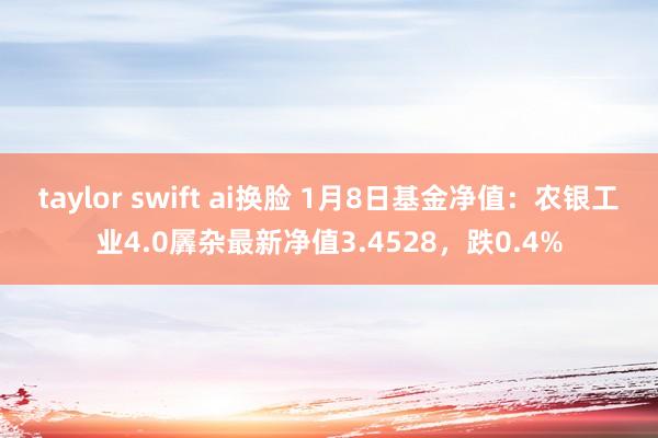 taylor swift ai换脸 1月8日基金净值：农银工业4.0羼杂最新净值3.4528，跌0.4%