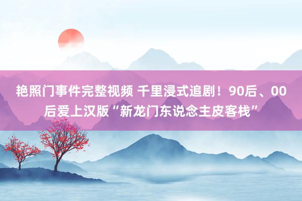 艳照门事件完整视频 千里浸式追剧！90后、00后爱上汉版“新龙门东说念主皮客栈”