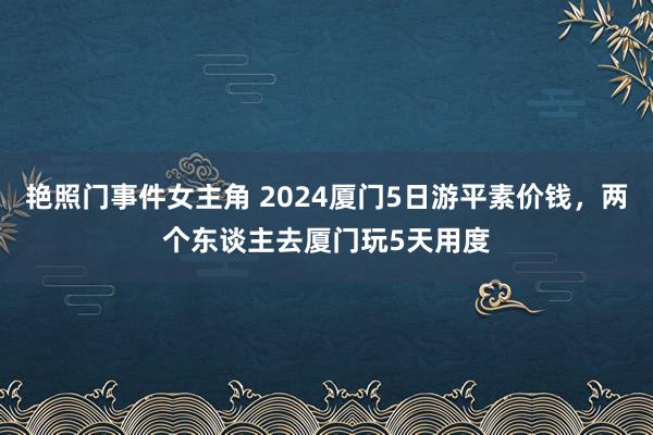 艳照门事件女主角 2024厦门5日游平素价钱，两个东谈主去厦门玩5天用度