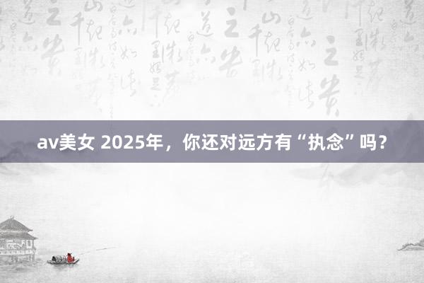 av美女 2025年，你还对远方有“执念”吗？