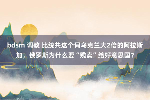 bdsm 调教 比统共这个词乌克兰大2倍的阿拉斯加，俄罗斯为什么要“贱卖”给好意思国？