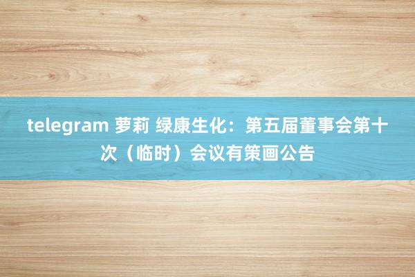 telegram 萝莉 绿康生化：第五届董事会第十次（临时）会议有策画公告