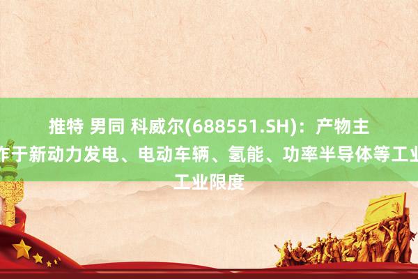 推特 男同 科威尔(688551.SH)：产物主要欺诈于新动力发电、电动车辆、氢能、功率半导体等工业限度
