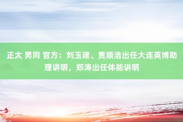 正太 男同 官方：刘玉建、贾顺浩出任大连英博助理讲明，郑涛出任体能讲明