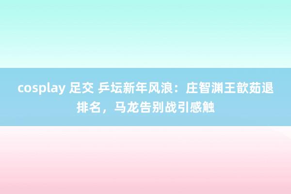 cosplay 足交 乒坛新年风浪：庄智渊王歆茹退排名，马龙告别战引感触