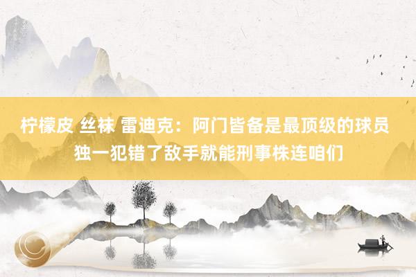 柠檬皮 丝袜 雷迪克：阿门皆备是最顶级的球员 独一犯错了敌手就能刑事株连咱们