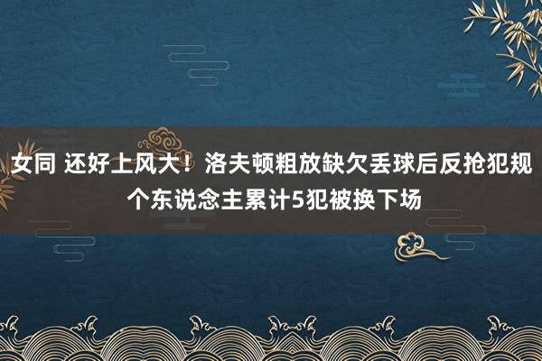女同 还好上风大！洛夫顿粗放缺欠丢球后反抢犯规 个东说念主累计5犯被换下场