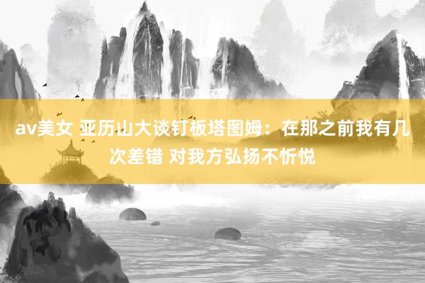 av美女 亚历山大谈钉板塔图姆：在那之前我有几次差错 对我方弘扬不忻悦