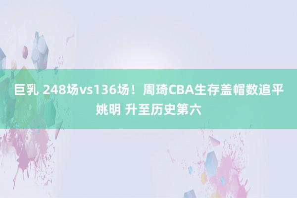巨乳 248场vs136场！周琦CBA生存盖帽数追平姚明 升至历史第六
