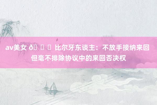 av美女 😕比尔牙东谈主：不放手接纳来回 但毫不排除协议中的来回否决权