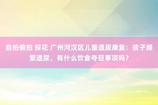 自拍偷拍 探花 广州河汉区儿童遗尿康复：孩子频繁遗尿，有什么饮食夺目事项吗？