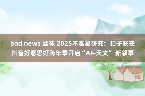 bad news 丝袜 2025不雅星研究：扣子联袂抖音好意思好跨年季开启“AI+天文” 新叙事