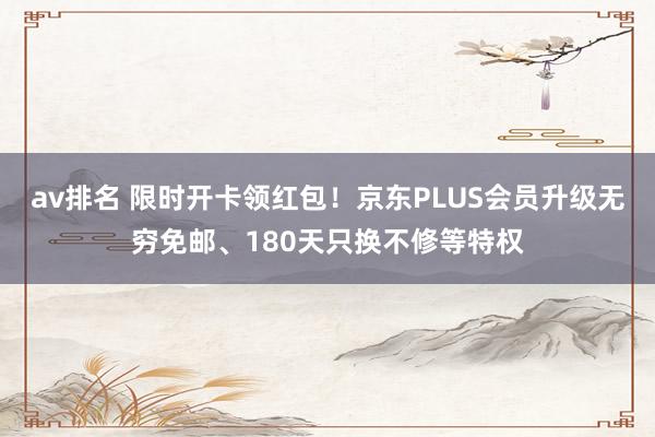 av排名 限时开卡领红包！京东PLUS会员升级无穷免邮、180天只换不修等特权