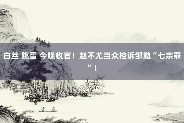 白丝 跳蛋 今晚收官！赵不尤当众控诉邹勉“七宗罪”！