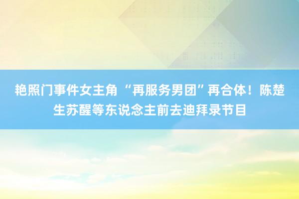 艳照门事件女主角 “再服务男团”再合体！陈楚生苏醒等东说念主前去迪拜录节目