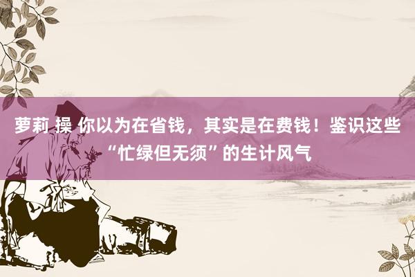 萝莉 操 你以为在省钱，其实是在费钱！鉴识这些“忙绿但无须”的生计风气