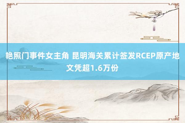 艳照门事件女主角 昆明海关累计签发RCEP原产地文凭超1.6万份