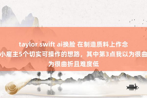 taylor swift ai换脸 在制造质料上作念著作，给中小雇主5个切实可操作的想路，其中第3点我以为很曲折且难度低