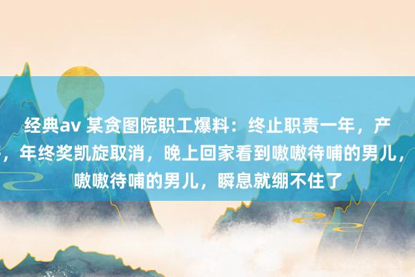 经典av 某贪图院职工爆料：终止职责一年，产值连资本都不够，年终奖凯旋取消，晚上回家看到嗷嗷待哺的男儿，瞬息就绷不住了