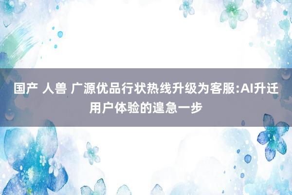 国产 人兽 广源优品行状热线升级为客服:AI升迁用户体验的遑急一步