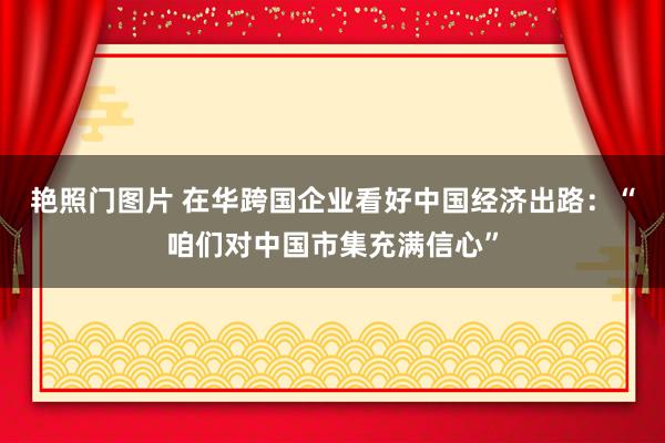 艳照门图片 在华跨国企业看好中国经济出路：“咱们对中国市集充满信心”