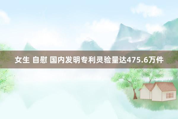 女生 自慰 国内发明专利灵验量达475.6万件
