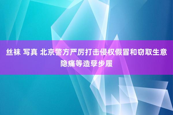丝袜 写真 北京警方严厉打击侵权假冒和窃取生意隐痛等造孽步履