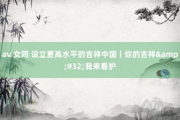 av 女同 设立更高水平的吉祥中国丨你的吉祥&#32;我来看护