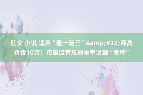 肛交 小说 适用“退一赔三”&#32;最高罚金10万！市集监管总局重拳治理“鬼秤”