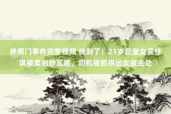 艳照门事件完整视频 找到了！21岁巨室女吴佳琪被卖到妙瓦底，司机被抓供出女孩去处