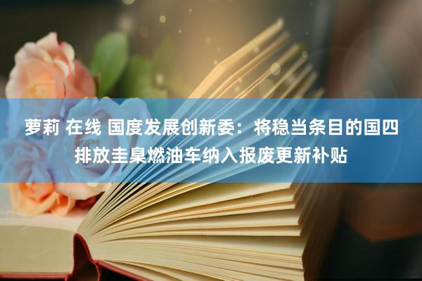 萝莉 在线 国度发展创新委：将稳当条目的国四排放圭臬燃油车纳入报废更新补贴